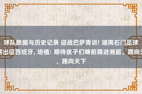 球队数据与历史记录 迎战巴萨青训! 湖南石门足球小将出征西班牙, 培植: 期待孩子们畴前踢进湘超、踢向天下