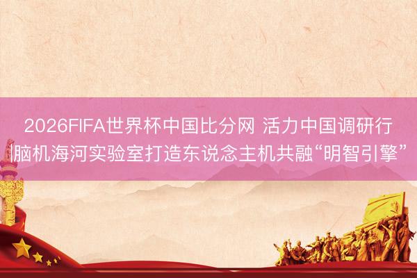 2026FIFA世界杯中国比分网 活力中国调研行|脑机海河实验室打造东说念主机共融“明智引擎”