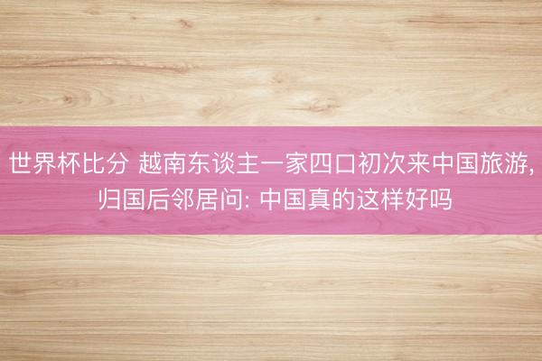 世界杯比分 越南东谈主一家四口初次来中国旅游， 归国后邻居问: 中国真的这样好吗
