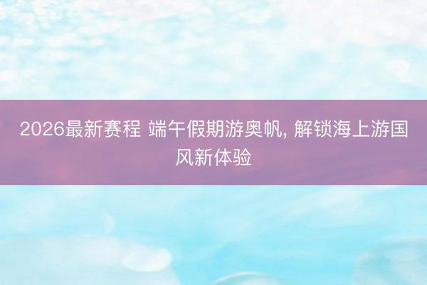 2026最新赛程 端午假期游奥帆， 解锁海上游国风新体验