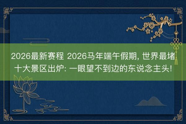 2026最新赛程 2026马年端午假期, 世界最堵十大景区出炉: 一眼望不到边的东说念主头!