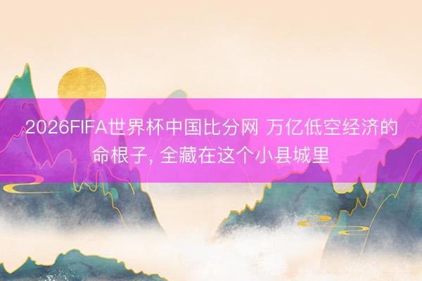 2026FIFA世界杯中国比分网 万亿低空经济的命根子, 全藏在这个小县城里
